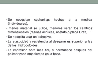 • Se necesitan cucharillas hechas a la medida
(individuales).
• menos material se utilice, menores serán los cambios
dimensionales (resinas acrílicas, acetato o placa Graff)
• Se necesita usar un adhesivo.
• La elasticidad y resistencia al desgarre es superior a las
de los hidrocoloides.
• La impresión será más fiel, si permanece después del
polimerizado más tiempo en la boca.
 