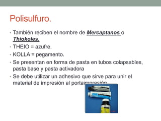 Polisulfuro.
• También reciben el nombre de Mercaptanos o
Thiokoles.
• THEIO = azufre.
• KOLLA = pegamento.
• Se presentan en forma de pasta en tubos colapsables,
pasta base y pasta activadora
• Se debe utilizar un adhesivo que sirve para unir el
material de impresión al portaimpresión.
 