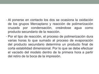 • Al ponerse en contacto los dos se ocasiona la oxidación
de los grupos Mercaptano y reacción de polimerización
cruzada por condensación, creándose agua como
producto secundario de la reacción.
• Por el tipo de reacción, el proceso de polimerización dura
varias horas lo que sumado al proceso de evaporación
del producto secundario determina un producto final de
corta estabilidad dimensional. Por lo que se debe efectuar
el vaciado del modelo dentro de la primera hora a partir
del retiro de la boca de la impresión.
 