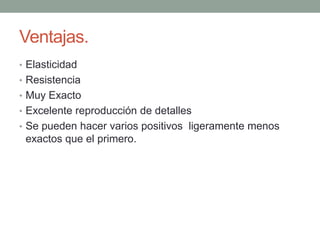 Ventajas.
• Elasticidad
• Resistencia
• Muy Exacto
• Excelente reproducción de detalles
• Se pueden hacer varios positivos ligeramente menos
exactos que el primero.
 