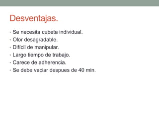 Desventajas.
• Se necesita cubeta individual.
• Olor desagradable.
• Difícil de manipular.
• Largo tiempo de trabajo.
• Carece de adherencia.
• Se debe vaciar despues de 40 min.
 