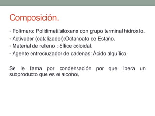 Composición.
• Polímero: Polidimetilsiloxano con grupo terminal hidroxilo.
• Activador (catalizador):Octanoato de Estaño.
• Material de relleno : Sílice coloidal.
• Agente entrecruzador de cadenas: Ácido alquílico.
Se le llama por condensación por que libera un
subproducto que es el alcohol.
 