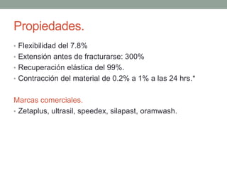 Propiedades.
• Flexibilidad del 7.8%
• Extensión antes de fracturarse: 300%
• Recuperación elástica del 99%.
• Contracción del material de 0.2% a 1% a las 24 hrs.*
Marcas comerciales.
• Zetaplus, ultrasil, speedex, silapast, oramwash.
 