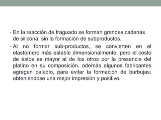 • En la reacción de fraguado se forman grandes cadenas
de silicona, sin la formación de subproductos.
• Al no formar sub-productos, se convierten en el
elastómero más estable dimensionalmente; pero el costo
de éstos es mayor al de los otros por la presencia del
platino en su composición, además algunos fabricantes
agregan paladio, para evitar la formación de burbujas;
obteniéndose una mejor impresión y positivo.
 