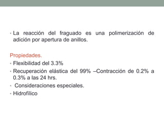 • La reacción del fraguado es una polimerización de
adición por apertura de anillos.
Propiedades.
• Flexibilidad del 3.3%
• Recuperación elástica del 99% –Contracción de 0.2% a
0.3% a las 24 hrs.
• Consideraciones especiales.
• Hidrofílico
 