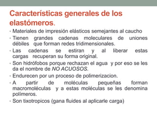 Características generales de los
elastómeros.
• Materiales de impresión elásticos semejantes al caucho
• Tienen grandes cadenas moleculares de uniones
débiles que forman redes tridimensionales.
• Las cadenas se estiran y al liberar estas
cargas recuperan su forma original.
• Son hidrófobos porque rechazan el agua y por eso se les
da el nombre de NO ACUOSOS.
• Endurecen por un proceso de polimerizacion.
• A partir de moléculas pequeñas forman
macromoléculas y a estas moléculas se les denomina
polímeros.
• Son tixotropicos (gana fluides al aplicarle carga)
 