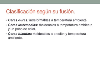 Clasificación según su fusión.
• Ceras duras: indeformables a temperatura ambiente.
• Ceras intermedias: moldeables a temperatura ambiente
y un poco de calor.
• Ceras blandas: moldeables a presión y temperatura
ambiente.
 