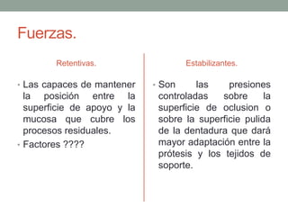 Fuerzas.
Retentivas.
• Las capaces de mantener
la posición entre la
superficie de apoyo y la
mucosa que cubre los
procesos residuales.
• Factores ????
Estabilizantes.
• Son las presiones
controladas sobre la
superficie de oclusion o
sobre la superficie pulida
de la dentadura que dará
mayor adaptación entre la
prótesis y los tejidos de
soporte.
 
