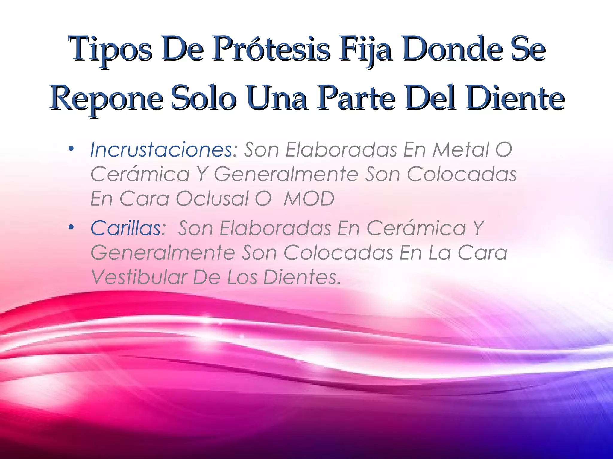 Tipos De Prótesis Fija Donde SeTipos De Prótesis Fija Donde Se
Repone Solo Una Parte Del DienteRepone Solo Una Parte Del Diente
• Incrustaciones: Son Elaboradas En Metal O
Cerámica Y Generalmente Son Colocadas
En Cara Oclusal O MOD
• Carillas: Son Elaboradas En Cerámica Y
Generalmente Son Colocadas En La Cara
Vestibular De Los Dientes.
 