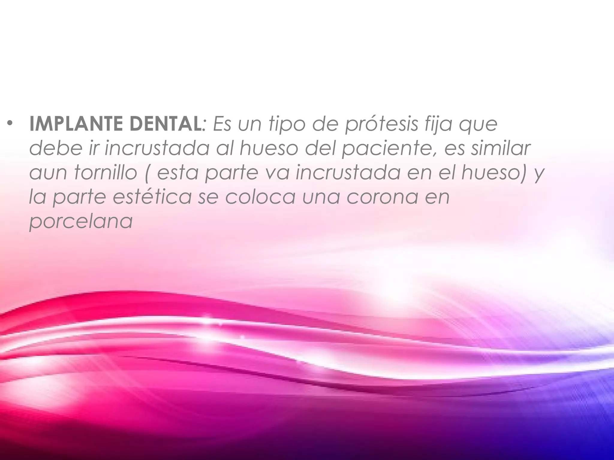 • IMPLANTE DENTAL: Es un tipo de prótesis fija que
debe ir incrustada al hueso del paciente, es similar
aun tornillo ( esta parte va incrustada en el hueso) y
la parte estética se coloca una corona en
porcelana
 