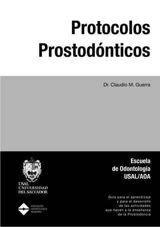 Protocolos
Prostodónticos
        Dr. Claudio M. Guerra




                  Escuela
            de Odontología
                USAL/AOA


         Guía par a el aprend i z a j e
              y par a el des a r rol l o
                de las act iv i d a d e s
        que hacen a la ens e ña nz a
               de la Pro st o d onc i a
 