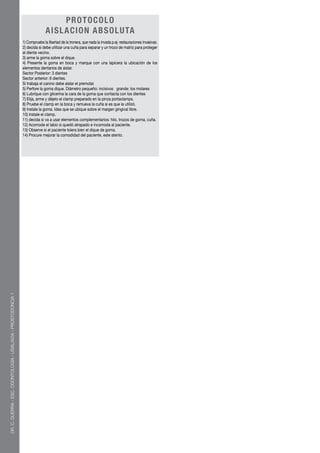 PR OTOCO LO
                                                                              AISLACIO N A BSO LUTA
                                                               1) Compruebe la libertad de la tronera, que nada la invada p.ej. restauraciones invasivas.
                                                               2) decida si debe utilizar una cuña para separar y un trozo de matriz para proteger
                                                               al diente vecino.
                                                               3) arme la goma sobre el dique.
                                                               4) Presente la goma en boca y marque con una lapicera la ubicación de los
                                                               elementos dentarios de aislar.
                                                               Sector Posterior: 3 dientes
                                                               Sector anterior: 6 dientes.
                                                               Si trabaja el canino debe aislar el premolar.
                                                               5) Perfore la goma dique. Diámetro pequeño: incisivos grande: los molares
                                                               6) Lubrique con glicerina la cara de la goma que contacta con los dientes
                                                               7) Elija, arme y déjelo el clamp preparado en la pinza portaclamps.
                                                               8) Pruebe el clamp en la boca y remueva la cuña si es que la utilizó.
                                                               9) Instale la goma. Idea que se ubique sobre el margen gingival libre.
                                                               10) instale el clamp.
                                                               11) decida si va a usar elementos complementarios: hilo, trozos de goma, cuña.
                                                               12) Acomode el labio si quedó atrapado e incomoda al paciente.
                                                               13) Observe si el paciente tolera bien el dique de goma.
                                                               14) Procure mejorar la comodidad del paciente, este atento.
DR. C. GUERRA - ESC. ODONTOLOGÍA - USAL/AOA - PROSTODONCIA 1
 