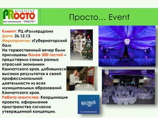 Клиент: РЦ «Роллердром»
Дата: 26.12.13
Мероприятие: «Губернаторский
бал»
На торжественный вечер были
приглашены более 300 гостей –
представили самых разных
отраслей экономики
Камчатского края, добившихся
высоких результатов в своей
профессиональной
деятельности из всех
муниципальных образований
Камчатского края.
Работа агентства: Координация
проекта, оформление
пространства согласно
утвержденной концепции.
Просто… Event
 
