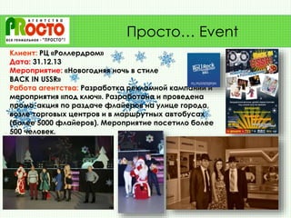 Клиент: РЦ «Роллердром»
Дата: 31.12.13
Мероприятие: «Новогодняя ночь в стиле
BACK IN USSR»
Работа агентства: Разработка рекламной кампании и
мероприятия «под ключ». Разработана и проведена
промо-акция по раздаче флайеров на улице города,
возле торговых центров и в маршрутных автобусах
(более 5000 флайеров). Мероприятие посетило более
500 человек.
Просто… Event
 