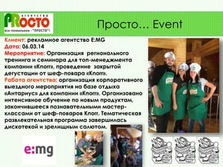 Клиент: рекламное агентство E:MG
Дата: 06.03.14
Мероприятие: Организация регионального
тренинга и семинара для топ-менеджмента
компании «Knorr», проведение закрытой
дегустации от шеф-повара «Knorr».
Работа агентства: организация корпоративного
выездного мероприятия на базе отдыха
«Антариус» для компании «Knorr». Организовано
интенсивное обучение по новым продуктам,
закончившееся познавательными мастер-
классами от шеф-поваров Knorr. Тематическая
развлекательная программа завершилась
дискотекой и зрелищным салютом.
Просто… Event
 