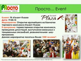 Клиент: ТК «Галант-Плаза»
Дата: 19.04.14
Мероприятие: Открытие крупнейшего на Камчатке
торгового комплекса «Галант-Плаза»
В программе: торжественное открытие комплекса,
проведение дегустаций, выступление вокальных и
танцевальных ансамблей, развлекательная шоу-
программа.
Данное мероприятие посетило более 1500 человек*.
Просто… Event
*Численность населения г. Петропавловска-Камчатского около 180 000 чел.
 