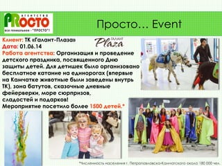 Клиент: ТК «Галант-Плаза»
Дата: 01.06.14
Работа агентства: Организация и проведение
детского праздника, посвященного Дню
защиты детей. Для детишек было организовано
бесплатное катание на единорогах (впервые
на Камчатке животные были заведены внутрь
ТК), зона батутов, сказочные дневные
фейерверки, море сюрпризов,
сладостей и подарков!
Мероприятие посетило более 1500 детей.*
Просто… Event
*Численность населения г. Петропавловска-Камчатского около 180 000 чел.
 