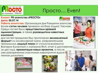 Клиент: PR-агентство «PROСТО»
Дата: 05.07.14
Работа агентства: Организация Дня Рождения агентства.
Более сотни человек приехали на базу отдыха "Лесная».
Среди гостей были представители краевой
администрации, а также руководители известных
компаний.
Для гостей праздника был приготовлен великолепный
фуршет из молекулярной кухни, развлекательная
программа, модный показ от стилиста-визажиста
Виктории Кулагиной и магазина Rich, отчет о достижениях
за два года, презентация новых проектов, а после,
уже разгоряченных участников мероприятия ждала
пенная дискотека.
Просто… Event
 