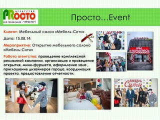 Клиент: Мебельный салон «Мебель-Сити»
Дата: 15.08.14
Мероприятие: Открытие мебельного салона
«Мебель-Сити»
Работа агентства: проведение комплексной
рекламной кампании, организация и проведение
открытия, мини-фуршета, оформление зала ,
приглашение дизайнеров города, координация
проекта, предоставление отчетности.
Просто…Event
 