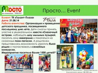 Клиент: ТК «Галант-Плаза»
Дата: 31.08.14
Работа агентства: Организация и проведение
детского праздника, посвященного
последнему дню лета. Дети смогли принять
участие в увлекательном квесте «Сказочный
остров», наблюдать шоу мыльных пузырей,
посетить зону аквагрима и покататься на
сказочных пони-пегасах. А родителям
представилась возможность укротить быка
родео и поучаствовать в семейных
конкурсах.
Мероприятие посетило более 1500 детей!*
Просто… Event
*Численность населения г. Петропавловска-
Камчатского около 180 000 чел.
 