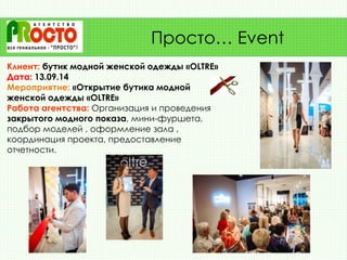 Клиент: бутик модной женской одежды «OLTRE»
Дата: 13.09.14
Мероприятие: «Открытие бутика модной
женской одежды «OLTRE»
Работа агентства: Организация и проведения
закрытого модного показа, мини-фуршета,
подбор моделей , оформление зала ,
координация проекта, предоставление
отчетности.
Просто… Event
 