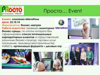 Клиент: компания «МегаФон»
Дата: 23.10.14
Мероприятие: бизнес-завтрак
Работа агентства: проведен мониторинг
бизнес-среды, по итогам которого был
сформирован список потенциальных
корпоративных клиентов из представителей
различных безнес-структур: торговли услуг
населению, производства/строительства,
HoReCa, организация фуршета и деловых игр.
Просто… Event
 