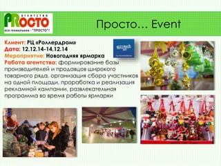 Клиент: РЦ «Роллердром»
Дата: 12.12.14-14.12.14
Мероприятие: Новогодняя ярмарка
Работа агентства: формирование базы
производителей и продавцов широкого
товарного ряда, организация сбора участников
на одной площади, проработка и реализация
рекламной кампании, развлекательная
программа во время работы ярмарки
Просто… Event
 