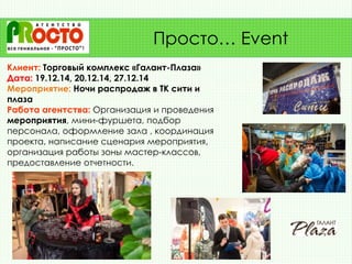Клиент: Торговый комплекс «Галант-Плаза»
Дата: 19.12.14, 20.12.14, 27.12.14
Мероприятие: Ночи распродаж в ТК сити и
плаза
Работа агентства: Организация и проведения
мероприятия, мини-фуршета, подбор
персонала, оформление зала , координация
проекта, написание сценария мероприятия,
организация работы зоны мастер-классов,
предоставление отчетности.
Просто… Event
 