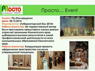 Клиент: РЦ «Роллердром»
Дата: 20.12.2014
Мероприятие: «Губернаторский бал 2014»
Работа агентства: На торжественный вечер
были приглашены представили самых разных
отраслей экономики Камчатского края,
добившихся высоких результатов в своей
профессиональной деятельности из всех
муниципальных образований Камчатского
края.
Работа агентства: Координация проекта,
оформление пространства согласно
утвержденной концепции.
Просто… Event
 
