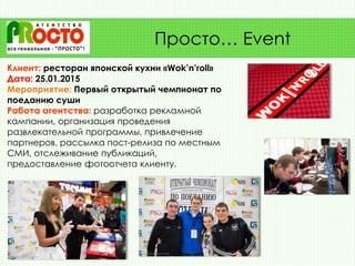 Клиент: ресторан японской кухни «Wok’n’roll»
Дата: 25.01.2015
Мероприятие: Первый открытый чемпионат по
поеданию суши
Работа агентства: разработка рекламной
кампании, организация проведения
развлекательной программы, привлечение
партнеров, рассылка пост-релиза по местным
СМИ, отслеживание публикаций,
предоставление фотоотчета клиенту.
Просто… Event
 
