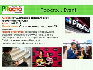 Клиент: сеть магазинов парфюмерии и
косметики «РИВ ГОШ»
Дата: 31.05.2015
Мероприятие: Открытие нового магазина в ТЦ
«Шамса»
Работа агентства: организация проведения
развлекательной программы, привлечение
партнеров, рассылка пост-релиза по местным
СМИ, отслеживание публикаций,
предоставление фотоотчета клиенту.
Просто… Event
 