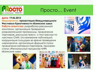 Дата: 19.06.2015
Мероприятие: презентация Международного
Фестиваля Креативности «Каннские львы»
Работа агентства: разработка рекламной
кампании, организация проведения
развлекательной программы, привлечение
партнеров, рассылка пресс- и пост-релиза по
местным СМИ, отслеживание публикаций,
координация площадки во время проведения
мероприятия, организация фуршета путем
привлечения кейтеринг-партнеров, присвоен
статус «Региональный продюсер МФК
«Каннские львы».
Просто… Event
 