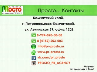 Камчатский край,
г. Петропавловск-Камчатский,
ул. Ленинская 59, офис 1202
8-924-890-00-00
8 (4152) 203-003
info@pr-prosto.ru
www.pr-prosto.ru
vk.com/pr_prosto
PROSTO_PR_AGENCY
Мы рады
сотрудничать с Вами!
Просто… Контакты
 