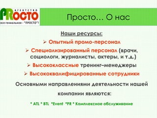 Наши ресурсы:
 Опытный промо-персонал
 Специализированный персонал (врачи,
социологи, журналисты, актеры, и т.д.)
 Высококлассные тренинг–менеджеры
 Высококвалифицированные сотрудники
Основными направлениями деятельности нашей
компании являются:
* ATL * BTL *Event *PR * Комплексное обслуживание
Просто… О нас
 