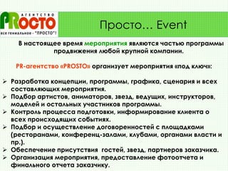 В настоящее время мероприятия являются частью программы
продвижения любой крупной компании.
PR-агентство «PRОSТО» организует мероприятия «под ключ»:
 Разработка концепции, программы, графика, сценария и всех
составляющих мероприятия.
 Подбор артистов, аниматоров, звезд, ведущих, инструкторов,
моделей и остальных участников программы.
 Контроль процесса подготовки, информирование клиента о
всех происходящих событиях.
 Подбор и осуществление договоренностей с площадками
(ресторанами, конференц-залами, клубами, органами власти и
пр.).
 Обеспечение присутствия гостей, звезд, партнеров заказчика.
 Организация мероприятия, предоставление фотоотчета и
финального отчета заказчику.
Просто… Event
 