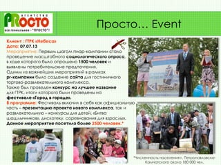 Клиент : ГТРК «Небеса»
Дата: 07.07.13
Мероприятие: Первым шагом пиар-кампании стало
проведение масштабного социологического опроса,
в ходе которого было опрошено 1500 человек и
выявлены потребительские предпочтения.
Одним из важнейших мероприятий в рамках
pr-кампании было создание сайта для гостиничного
торгово-развлекательного комплекса.
Также был проведен конкурс на лучшее название
для ГТРК, итоги которого были проведены на
фестивале «Город в городе».
В программе: Фестиваль включил в себя как официальную
часть – презентацию проекта нового комплекса, так и
развлекательную – конкурсы для детей, «Битва
шашлычников», дискотеку, соревнования для взрослых.
Данное мероприятие посетило более 2500 человек.*
Просто… Event
*Численность населения г. Петропавловска-
Камчатского около 180 000 чел.
 