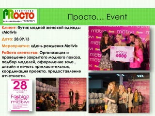 Клиент: бутик модной женской одежды
«Motivi»
Дата: 28.09.13
Мероприятие: «День рождения Motivi»
Работа агентства: Организация и
проведение закрытого модного показа,
подбор моделей, оформление зала ,
дизайн и печать пригласительных,
координация проекта, предоставление
отчетности.
Просто… Event
 