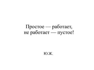 Простое — работает, 
не работает — пустое! 
Ю.Ж. 
