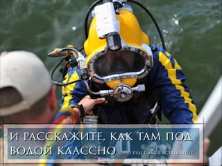 и расскажите, как там под
водой классно

(это будет ваше вступление)

 