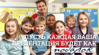 подарок
ПУСТЬ КАЖДАЯ ВАША
ПРЕЗЕНТАЦИЯ БУДЕТ КАК
 