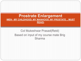 Col Mukeshwar Prasad(Retd)
Based on input of my course mate Brig
Sharma
Prostrate Enlargement
(MEN - MY CHILDHOOD; MY MANHOOD; MY PROSTATE .. MUST
READ)
 