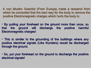 A non Muslim Scientist (From Europe) made a research fromA non Muslim Scientist (From Europe) made a research from
which he concluded that the best way for the body to remove thewhich he concluded that the best way for the body to remove the
positive Electromagnetic charges which hurts the body is:positive Electromagnetic charges which hurts the body is:
• By putting your forehead on the ground more than once, soBy putting your forehead on the ground more than once, so
that the ground will discharge the positive harmfulthat the ground will discharge the positive harmful
Electromagnetic charges!Electromagnetic charges!
• This is similar to the grounding of the buildings where anyThis is similar to the grounding of the buildings where any
positive electrical signals (Like thunders) would be dischargedpositive electrical signals (Like thunders) would be discharged
through the ground.through the ground.
• So, put your forehead on the ground to discharge the positiveSo, put your forehead on the ground to discharge the positive
electrical signals!electrical signals!
 