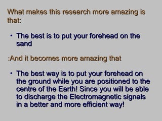 What makes this research more amazing isWhat makes this research more amazing is
that:that:
• The best way is to put your forehead onThe best way is to put your forehead on
the ground while you are positioned to thethe ground while you are positioned to the
centre of the Earth! Since you will be ablecentre of the Earth! Since you will be able
to discharge the Electromagnetic signalsto discharge the Electromagnetic signals
in a better and more efficient way!in a better and more efficient way!
And it becomes more amazing thatAnd it becomes more amazing that::
• The best is to put your forehead on theThe best is to put your forehead on the
sandsand
 
