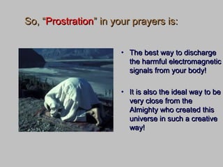 So, “So, “ProstrationProstration” in your prayers is:” in your prayers is:
• The best way to dischargeThe best way to discharge
the harmful electromagneticthe harmful electromagnetic
signals from your body!signals from your body!
• It is also the ideal way to beIt is also the ideal way to be
very close from thevery close from the
Almighty who created thisAlmighty who created this
universe in such a creativeuniverse in such a creative
way!way!
 