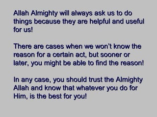 Allah Almighty will always ask us to doAllah Almighty will always ask us to do
things because they are helpful and usefulthings because they are helpful and useful
for us!for us!
There are cases when we won’t know theThere are cases when we won’t know the
reason for a certain act, but sooner orreason for a certain act, but sooner or
later, you might be able to find the reason!later, you might be able to find the reason!
In any case, you should trust the AlmightyIn any case, you should trust the Almighty
Allah and know that whatever you do forAllah and know that whatever you do for
Him, is the best for you!Him, is the best for you!
 