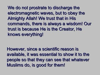 We do not prostrate to discharge theWe do not prostrate to discharge the
electromagnetic waves, but to obey theelectromagnetic waves, but to obey the
Almighty Allah! We trust that in HisAlmighty Allah! We trust that in His
commands, there is always a wisdom! Ourcommands, there is always a wisdom! Our
trust is because He is the Creator, Hetrust is because He is the Creator, He
knows everything!knows everything!
However, since a scientific reason isHowever, since a scientific reason is
available, it was essential to show it to theavailable, it was essential to show it to the
people so that they can see that whateverpeople so that they can see that whatever
Muslims do, is good for them!Muslims do, is good for them!
 