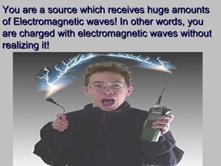 You are a source which receives huge amountsYou are a source which receives huge amounts
of Electromagnetic waves! In other words, youof Electromagnetic waves! In other words, you
are charged with electromagnetic waves withoutare charged with electromagnetic waves without
realizing it!realizing it!
 