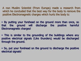 A non Muslim Scientist (From Europe) made a research from which he concluded that the best way for the body to remove the positive Electromagnetic charges which hurts the body is: By putting your forehead on the ground more than once, so that the ground will discharge the positive harmful Electromagnetic charges! This is similar to the grounding of the buildings where any positive electrical signals (Like thunders) would be discharged through the ground. So, put your forehead on the ground to discharge the positive electrical signals! 