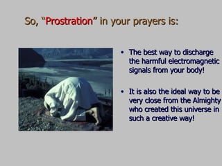 So, “ Prostration ” in your prayers is:  The best way to discharge the harmful electromagnetic signals from your body! It is also the ideal way to be very close from the Almighty who created this universe in such a creative way! 