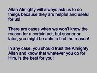 Allah Almighty will always ask us to do things because they are helpful and useful for us! There are cases when we won’t know the reason for a certain act, but sooner or later, you might be able to find the reason! In any case, you should trust the Almighty Allah and know that whatever you do for Him, is the best for you! 